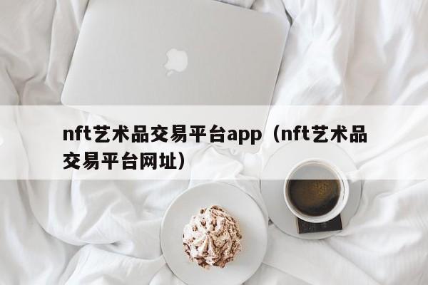 nft艺术品交易平台app（nft艺术品交易平台网址）