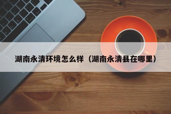 湖南永清环境怎么样（湖南永清县在哪里）