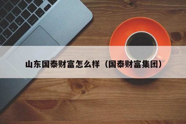 山东国泰财富怎么样（国泰财富集团）