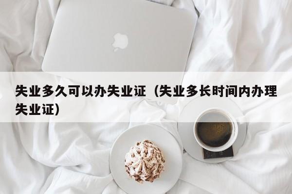 失业多久可以办失业证（失业多长时间内办理失业证）