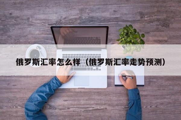 俄罗斯汇率怎么样（俄罗斯汇率走势预测）