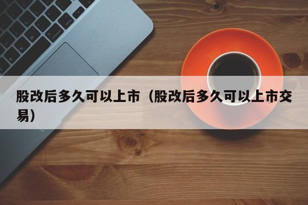 股改后多久可以上市（股改后多久可以上市交易）