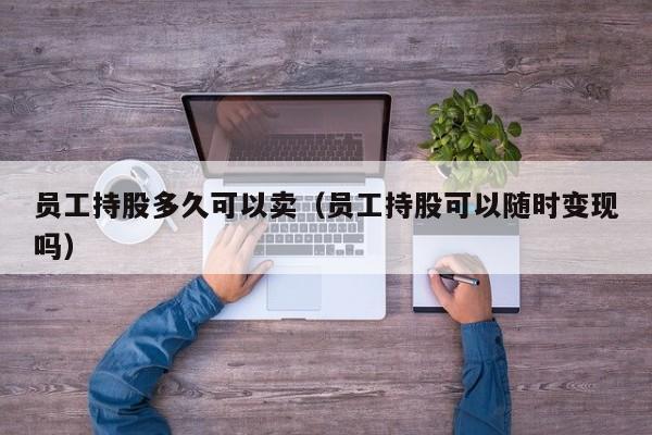 员工持股多久可以卖（员工持股可以随时变现吗）