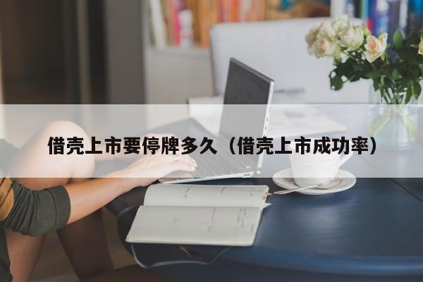 借壳上市要停牌多久（借壳上市成功率）
