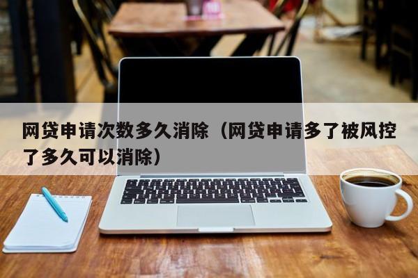 网贷申请次数多久消除（网贷申请多了被风控了多久可以消除）