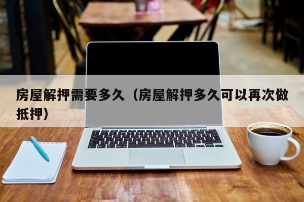 房屋解押需要多久（房屋解押多久可以再次做抵押）